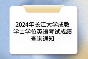 2024年长江大学成人学士学位英语考试成绩查询通知